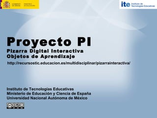Proyecto PI Pizarra Digital Interactiva Objetos de Aprendizaje http://recursostic.educacion.es/multidisciplinar/pizarrainteractiva/ Instituto de Tecnologías Educativas Ministerio de Educación y Ciencia de España Universidad Nacional Autónoma de México 
