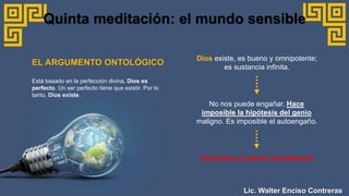 Dios existe, es bueno y omnipotente;
es sustancia infinita.
Quinta meditación: el mundo sensible
No nos puede engañar. Hace
imposible la hipótesis del genio
maligno. Es imposible el autoengaño.
Garantiza el criterio de evidencia
EL ARGUMENTO ONTOLÓGICO
Está basado en la perfección divina. Dios es
perfecto. Un ser perfecto tiene que existir. Por lo
tanto, Dios existe.
Lic. Walter Enciso Contreras
 