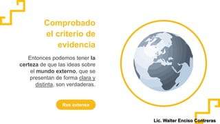 Comprobado
el criterio de
evidencia
Res extensa
Entonces podemos tener la
certeza de que las ideas sobre
el mundo externo, que se
presentan de forma clara y
distinta, son verdaderas.
Lic. Walter Enciso Contreras
 