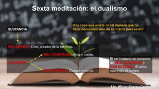 Una cosa que existe de tal manera que no
tiene necesidad sino de sí misma para existir.
exta meditación: el dualismo
SUSTANCIA
RES INFINITA: Dios, creador de la res finita.
RES CONGITANS: Alma y mente.
RES FINITA
RES EXTENSA: Cuerpo y mundo
El ser humano se compone
de RES CONGITANS y
RES EXTENSA. El alma
sobrevive al cuerpo.
Lic. Walter Enciso Contreras
 