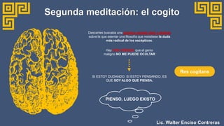 Descartes buscaba una primera verdad clara y distinta
sobre la que asentar una filosofía que resistiese la duda
más radical de los escépticos.
Segunda meditación: el cogito
Hay UNA VERDAD que el genio
maligno NO ME PUEDE OCULTAR
PIENSO, LUEGO EXISTO
SI ESTOY DUDANDO, SI ESTOY PENSANDO, ES
QUE SOY ALGO QUE PIENSA.
Res cogitans
Lic. Walter Enciso Contreras
 