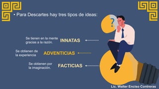 • Para Descartes hay tres tipos de ideas:
INNATAS
Se tienen en la mente
gracias a la razón.
ADVENTICIAS
Se obtienen de
la experiencia
FACTICIAS
Se obtienen por
la imaginación.
Lic. Walter Enciso Contreras
 