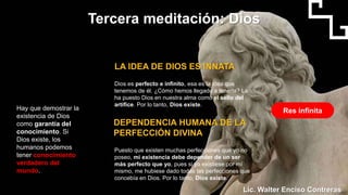 Hay que demostrar la
existencia de Dios
como garantía del
conocimiento. Si
Dios existe, los
humanos podemos
tener conocimiento
verdadero del
mundo.
DEPENDENCIA HUMANA DE LA
PERFECCIÓN DIVINA
Puesto que existen muchas perfecciones que yo no
poseo, mi existencia debe depender de un ser
más perfecto que yo, pues si yo existiese por mí
mismo, me hubiese dado todas las perfecciones que
concebía en Dios. Por lo tanto, Dios existe.
Tercera meditación: Dios
LA IDEA DE DIOS ES INNATA
Dios es perfecto e infinito, esa es la idea que
tenemos de él. ¿Cómo hemos llegado a tenerla? La
ha puesto Dios en nuestra alma como el sello del
artífice. Por lo tanto, Dios existe.
Res infinita
Lic. Walter Enciso Contreras
 
