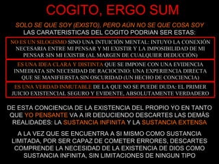 COGITO, ERGO SUM SOLO SE QUE SOY (EXISTO), PERO AÚN NO SE QUE COSA SOY LAS CARATERISTICAS DEL COGITO PODRIAN SER ESTAS: DE ESTA CONCIENCIA DE LA EXISTENCIA DEL PROPIO YO EN TANTO QUE  YO PENSANTE  VA A IR DEDUCIENDO DESCARTES LAS DEMÁS REALIDADES: LA  SUSTANCIA INFINITA  Y LA  SUSTANCIA EXTENSA A LA VEZ QUE SE ENCUENTRA A SI MISMO COMO SUSTANCIA LIMITADA, POR SER CAPAZ DE COMETER ERRORES, DESCARTES COMPRENDE LA NECESIDAD DE LA EXISTENCIA DE DIOS COMO SUSTANCIA INFINITA, SIN LIMITACIONES DE NINGUN TIPO NO ES UN SILOGISMO  SINO UNA INTUICIÓN MENTAL: INTUYO LA CONEXIÓN NECESARIA ENTRE MI PENSAR Y MI EXISTIR Y LA IMPOSIBILIDAD DE MI PENSAR SIN MI EXISTIR (AL MARGEN DE CUALQUIER DEDUCCIÓN) ES UNA IDEA CLARA Y DISTINTA  QUE SE IMPONE CON UNA EVIDENCIA INMEDIATA SIN NECESIDAD DE RACIOCINIO: UNA EXPERIENCIA DIRECTA QUE SE MANIFIERSTA SIN OSCURIDAD (UN HECHO DE CONCIENCIA) ES UNA VERDAD INMUTABLE  DE LA QUE NO SE PUEDE DUDA: EL PRIMER JUICIO EXISTENCIAL SEGURO Y EVIDENTE, ABSOLUTAMENTE VERDADERO 
