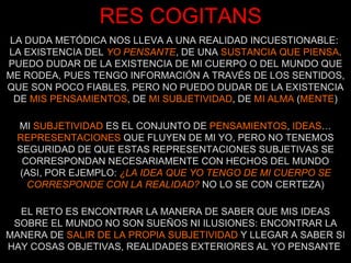 RES COGITANS LA DUDA METÓDICA NOS LLEVA A UNA REALIDAD INCUESTIONABLE:  LA EXISTENCIA DEL  YO PENSANTE , DE UNA  SUSTANCIA QUE PIENSA . PUEDO DUDAR DE LA EXISTENCIA DE MI CUERPO O DEL MUNDO QUE ME RODEA, PUES TENGO INFORMACIÓN A TRAVÉS DE LOS SENTIDOS, QUE SON POCO FIABLES, PERO NO PUEDO DUDAR DE LA EXISTENCIA DE  MIS PENSAMIENTOS , DE  MI SUBJETIVIDAD , DE  MI ALMA  ( MENTE ) MI  SUBJETIVIDAD  ES EL CONJUNTO DE  PENSAMIENTOS ,  IDEAS … REPRESENTACIONES  QUE FLUYEN DE MI YO, PERO NO TENEMOS SEGURIDAD DE QUE ESTAS REPRESENTACIONES SUBJETIVAS SE CORRESPONDAN NECESARIAMENTE CON HECHOS DEL MUNDO (ASI, POR EJEMPLO:  ¿LA IDEA QUE YO TENGO DE MI CUERPO SE CORRESPONDE CON LA REALIDAD?  NO LO SE CON CERTEZA) EL RETO ES ENCONTRAR LA MANERA DE SABER QUE MIS IDEAS SOBRE EL MUNDO NO SON SUEÑOS NI ILUSIONES: ENCONTRAR LA MANERA DE  SALIR DE LA PROPIA SUBJETIVIDAD  Y LLEGAR A SABER SI HAY COSAS OBJETIVAS, REALIDADES EXTERIORES AL YO PENSANTE  
