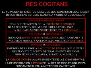 RES COGITANS EL YO PIENSA DIFERENTES IDEAS ¿EN QUE CONSISTEN ESAS IDEAS? DESCARTES LAS ESTUDIA, CLASIFICA Y ORDENA COMO SIGUE: LA  IDEA DE DIOS  ES LA MÁS EMINENTE DE LAS IDEAS INNATAS. LA DEMOSTRACIÓN  A PRIORI  DE LA IDEA DE DIOS ES UNA PIEZA FUNDAMENTAL EN LA METAFISICA CARTESIANA ADVENTICIAS   O   ADQUIRIDAS IDEAS QUE PROVIENEN DE LA  EXPERIENCIA SENSIBLE ,  DE MI PERCEPCIÓN DEL MUNDO O DE LA ENSEÑANZA  (Y QUE FÁCILMENTE PUEDEN RESULTAR  ERRONEAS ) FACTICIAS   O   ARTIFICIALES IDEAS QUE  INVENTAMOS  O  FABRICAMOS  ARBITRARIAMENTE NOSOTROS MISMOS, Y QUE POR ELLO MISMO SON  ILUSORIAS INNATAS   O   NATURALES EMERGEN DE LA PROPIA  FACULTAD DE PENSAR , QUE NUESTRA MENTE CAPTA Y ACEPTA NECESARIAMENTE SIN PODER MODIFICAR NADA (CAUSA, SUTANCIA, NUMERO…) 