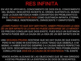 RES INFINITA EN VEZ DE APOYAR EL CONOCIMIENTO DE DIOS EN EL CONOCIMIENTO DEL MUNDO, DESCARTES INVIERTE EL ORDEN: SUSTENTA EL MUNDO (QUE LA DUDA METÓDICA HABÍA CONVERTIDO EN PROBLEMATICO)  EN EL  CONOCIMIENTO DE DIOS  COMO SUSTANCIA INFINITA, ETERNA, INMUTABLE, INDEPENDIENTE, OMNISCIENTE Y OMNIPOTENTE ¿COMO PUEDO YO QUE SOY SER FINITO, HABER PRODUCIDO LA IDEA DE UN SER INFINITO SI LO MAS NO PUEDE DERIVARSE DE LO MENOS?   ES PRECISO CONCLUIR QUE DIOS EXISTE, PUES SOLO UN SUSTANCIA INFINITA PUEDE SER LA CAUSA DE LA IDEA DE UN SER INFINITO EN MI VEMOS AHORA ALGUNAS DE LAS OBJECIONES QUE SE HAN DIRIGIDO A ESTAS PRUEBAS DE LA EXISTENCIA DE DIOS DE DESCARTES: UNA  SEGUNDA PRUEBA  SOSTIENE QUE NO HAY DUDA DE QUE EXISTO, PERO SI NO DEBO MI EXISTENCIA A DIOS TENGO QUE DEBERLA: A MI MISMO, A HABER EXISTIDO SIEMPRE O A CAUSAS MENOS PERFECTAS QUE DIOS. DESCARTADAS CADA UNA DE ESTAS TRES POSIBILIDADES CONCLUYO QUE  DIOS ES LA CAUSA DE MI EXISTENCIA  Y ÉL EXISTE 