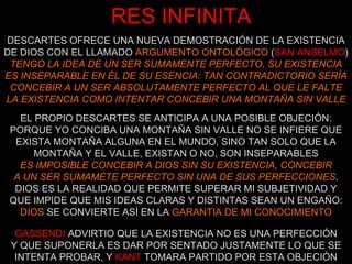 RES INFINITA DESCARTES OFRECE UNA NUEVA DEMOSTRACIÓN DE LA EXISTENCIA DE DIOS CON EL LLAMADO  ARGUMENTO ONTOLÓGICO  ( SAN ANSELMO )  TENGO LA IDEA DE UN SER SUMAMENTE PERFECTO, SU EXISTENCIA ES INSEPARABLE EN ÉL DE SU ESENCIA: TAN CONTRADICTORIO SERÍA CONCEBIR A UN SER ABSOLUTAMENTE PERFECTO AL QUE LE FALTE LA EXISTENCIA COMO INTENTAR CONCEBIR UNA MONTAÑA SIN VALLE EL PROPIO DESCARTES SE ANTICIPA A UNA POSIBLE OBJECIÓN: PORQUE YO CONCIBA UNA MONTAÑA SIN VALLE NO SE INFIERE QUE EXISTA MONTAÑA ALGUNA EN EL MUNDO, SINO TAN SOLO QUE LA MONTAÑA Y EL VALLE, EXISTAN O NO, SON INSEPARABLES ES IMPOSIBLE CONCEBIR A DIOS SIN SU EXISTENCIA, CONCEBIR A UN SER SUMAMETE PERFECTO SIN UNA DE SUS PERFECCIONES . DIOS ES LA REALIDAD QUE PERMITE SUPERAR MI SUBJETIVIDAD Y QUE IMPIDE QUE MIS IDEAS CLARAS Y DISTINTAS SEAN UN ENGAÑO:  DIOS  SE CONVIERTE ASÍ EN LA  GARANTIA DE MI CONOCIMIENTO GASSENDI   ADVIRTIO QUE LA EXISTENCIA NO ES UNA PERFECCIÓN Y QUE SUPONERLA ES DAR POR SENTADO JUSTAMENTE LO QUE SE INTENTA PROBAR, Y   KANT   TOMARA PARTIDO POR ESTA OBJECIÓN 