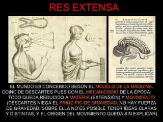 RES EXTENSA EL MUNDO ES CONCEBIDO SEGÚN EL  MODELO DE LA MÁQUINA . COINCIDE DESCARTES PUES CON EL  MECANICISMO  DE LA ÉPOCA:  TODO QUEDA REDUCIDO A  MATERIA  (EXTENSIÓN) Y  MOVIMIENTO  (DESCARTES NIEGA EL  PRINCIPIO DE GRAVEDAD : NO HAY FUERZA DE GRAVEDAD, SOBRE ELLA NO ES POSIBLE TENER IDEAS CLARAS Y DISTINTAS, Y EL ORIGEN DEL MOVIMIENTO QUEDA SIN EXPLICAR) 