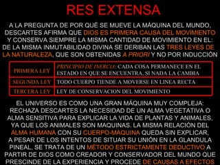 RES EXTENSA A LA PREGUNTA DE POR QUÉ SE MUEVE LA MÁQUINA DEL MUNDO, DESCARTES AFIRMA QUE  DIOS ES PRIMERA CAUSA DEL MOVIMIENTO Y CONSERVA SIEMPRE LA MISMA CANTIDAD DE MOVIMIENTO EN EL: DE LA MISMA INMUTABILIDAD DIVINA SE DERIBAN LAS  TRES LEYES DE  LA NATURALEZA , QUE SON OBTENIDAS  A PRIORI  Y NO POR INDUCCIÓN EL UNIVERSO ES COMO UNA GRAN MÁQUINA MUY COMPLEJA: RECHAZA DESCARTES LA NECESIDAD DE UN ALMA VEGETATIVA O ALMA SENSITIVA PARA EXPLICAR LA VIDA DE PLANTAS Y ANIMALES, YA QUE LOS ANIMALES SON MAQUINAS. LA MISMA RELACIÓN DEL  ALMA HUMANA  CON SU  CUERPO-MAQUINA  QUEDA SIN EXPLICAR, A PESAR DE LOS INTENTOS DE SITUAR SU UNIÓN EN LA GLANDULA PINEAL, SE TRATA DE UN  MÉTODO ESTRICTAMENTE DEDUCTIVO  A PARTIR DE DIOS COMO CREADOR Y CONSERVADOR DEL MUNDO QUE PRESCINDE DE LA EXPERIENCIA Y PROCEDE  DE CAUSAS A EFECTOS PRIMERA LEY PRINCIPIO DE INERCIA : CADA COSA PERMANECE EN EL ESTADO EN QUE SE ENCUENTRA, SI NADA LA CAMBIA SEGUNDA LEY TODO CUERPO TIENDE A MOVERSE EN LINEA RECTA TERCERA LEY LEY DE CONSERVACION DEL MOVIMIENTO 