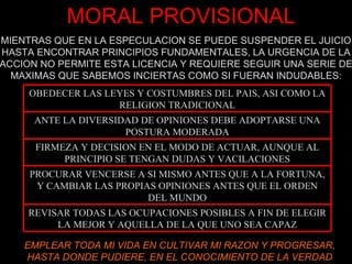 MORAL PROVISIONAL EMPLEAR TODA MI VIDA EN CULTIVAR MI RAZON Y PROGRESAR, HASTA DONDE PUDIERE, EN EL CONOCIMIENTO DE LA VERDAD MIENTRAS QUE EN LA ESPECULACION SE PUEDE SUSPENDER EL JUICIO HASTA ENCONTRAR PRINCIPIOS FUNDAMENTALES, LA URGENCIA DE LA ACCION NO PERMITE ESTA LICENCIA Y REQUIERE SEGUIR UNA SERIE DE MAXIMAS QUE SABEMOS INCIERTAS COMO SI FUERAN INDUDABLES: OBEDECER LAS LEYES Y COSTUMBRES DEL PAIS, ASI COMO LA RELIGION TRADICIONAL ANTE LA DIVERSIDAD DE OPINIONES DEBE ADOPTARSE UNA POSTURA MODERADA FIRMEZA Y DECISION EN EL MODO DE ACTUAR, AUNQUE AL PRINCIPIO SE TENGAN DUDAS Y VACILACIONES PROCURAR VENCERSE A SI MISMO ANTES QUE A LA FORTUNA, Y CAMBIAR LAS PROPIAS OPINIONES ANTES QUE EL ORDEN DEL MUNDO REVISAR TODAS LAS OCUPACIONES POSIBLES A FIN DE ELEGIR LA MEJOR Y AQUELLA DE LA QUE UNO SEA CAPAZ 