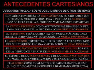 ANTECEDENTES CARTESIANOS DESCARTES TRABAJA SOBRE LOS CIMIENTOS DE OTROS SISTEMAS: DESCARTES CONSIDERA LA  ESCOLÁSTICA  UN PSEUDO-SABER QUE UTILIZA UN METODO VERBALISTA E INEFICAZ: EL  SILOGISMO  (BASADO EN LA FE O LA AUTORIDAD Y MERAMENTE EXPOSITIVO) LA  CRÍTICA ESCÉPTICA  COMO ACTITUD DE PARTIDA ES MUY ÚTIL PARA ERRADICAR DE LA FILOSOFÍA LOS  PREJUICIOS  O  ERRORES EL  ESTOICISMO  SERÁ LA ORIENTACIÓN MORAL MÁS ADECUADA  (DE ELLA DERIVA DECARTES SU CONOCIDA  MORAL PROVISIONAL ) EL  AGUSTINISMO  (EXISTENCIA DE DIOS BASADA EN LA EVIDENCIA DEL SUJETO QUE SE ENGAÑA Y AFIRMACIÓN DE  IDEAS INNATAS ) EL  MÉTODO MATEMÁTICO Y GEOMÉTRICO  DE  EUCLIDES  POR VÍA DE LA DEDUCCIÓN A PARTIR DE  PRINCIPIOS SIMPLES  O  AXIOMAS EL ESPIRITU DE LA  NUEVA CIENCIA  Y DE LA  LÓGICA MATEMÁTICA  (AL MARGEN DE LA OBSERVACIÓN Y DE LA EXPERIMENTACIÓN) EL  ALGEBRA  COMO IDEAL METÓDICO PARA EL RACIONALISMO (AUNQUE DESCARTES LA CONSIDERA DEMASIADO ABSTRACTA) 