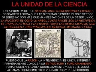 LA UNIDAD DE LA CIENCIA EN LA PRIMERA DE SUS  REGLAS PARA LA DIRECCIÓN DEL ESPIRITU , DESCARTES AFIRMA QUE LAS DISTINTAS CIENCIAS Y LOS DIVERSOS SABERES NO SON MÁS QUE MANIFESTACIONES DE UN SABER ÚNICO: LA FILOSOFÍA ES COMO UN ARBOL CUYAS RAÍCES SON LA METAFÍSICA EL TRONCO LA FÍSICA Y LAS RAMAS TODAS LAS DEMAS CIENCIAS, QUE SE REDUCEN A TRES PRINCIPALES: MEDICINA, MECÁNICA Y ÉTICA PUESTO QUE LA  RAZÓN  -LA INTELIGENCIA- ES ÚNICA, INTERESA PRIMERAMENTE CONOCER SU  ESTRUCTURA  Y  FUNCIONAMIENTO PARA PODER APLICARLA CORRECTAMENTE Y, DE ESTE MODO, ALCANZAR CONOCIMIENTOS VERDADEROS Y PROVECHOSOS 