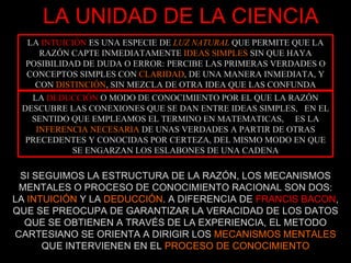 LA UNIDAD DE LA CIENCIA SI SEGUIMOS LA ESTRUCTURA DE LA RAZÓN, LOS MECANISMOS MENTALES O PROCESO DE CONOCIMIENTO RACIONAL SON DOS: LA  INTUICIÓN  Y LA  DEDUCCIÓN . A DIFERENCIA DE   FRANCIS BACON , QUE SE PREOCUPA DE GARANTIZAR LA VERACIDAD DE LOS DATOS QUE SE OBTIENEN A TRAVÉS DE LA EXPERIENCIA, EL METODO CARTESIANO SE ORIENTA A DIRIGIR LOS  MECANISMOS MENTALES  QUE INTERVIENEN EN EL  PROCESO DE CONOCIMIENTO LA  INTUICIÓN  ES UNA ESPECIE DE  LUZ NATURAL  QUE PERMITE QUE LA RAZÓN CAPTE INMEDIATAMENTE  IDEAS SIMPLES  SIN QUE HAYA POSIBILIDAD DE DUDA O ERROR: PERCIBE LAS PRIMERAS VERDADES O CONCEPTOS SIMPLES CON  CLARIDAD , DE UNA MANERA INMEDIATA, Y CON  DISTINCIÓN , SIN MEZCLA DE OTRA IDEA QUE LAS CONFUNDA LA  DEDUCCIÓN  O MODO DE CONOCIMIENTO POR EL QUE LA RAZÓN DESCUBRE LAS CONEXIONES QUE SE DAN ENTRE IDEAS SIMPLES,  EN EL SENTIDO QUE EMPLEAMOS EL TERMINO EN MATEMATICAS,  ES LA  INFERENCIA NECESARIA  DE UNAS VERDADES A PARTIR DE OTRAS PRECEDENTES Y CONOCIDAS POR CERTEZA, DEL MISMO MODO EN QUE SE ENGARZAN LOS ESLABONES DE UNA CADENA 