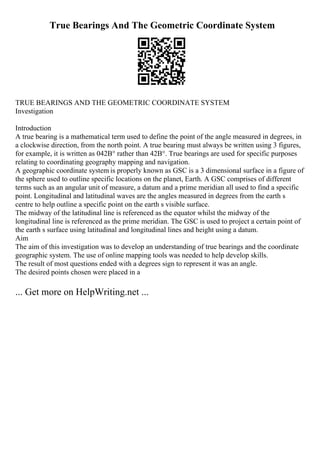 True Bearings And The Geometric Coordinate System
TRUE BEARINGS AND THE GEOMETRIC COORDINATE SYSTEM
Investigation
Introduction
A true bearing is a mathematical term used to define the point of the angle measured in degrees, in
a clockwise direction, from the north point. A true bearing must always be written using 3 figures,
for example, it is written as 042В° rather than 42В°. True bearings are used for specific purposes
relating to coordinating geography mapping and navigation.
A geographic coordinate system is properly known as GSC is a 3 dimensional surface in a figure of
the sphere used to outline specific locations on the planet, Earth. A GSC comprises of different
terms such as an angular unit of measure, a datum and a prime meridian all used to find a specific
point. Longitudinal and latitudinal waves are the angles measured in degrees from the earth s
centre to help outline a specific point on the earth s visible surface.
The midway of the latitudinal line is referenced as the equator whilst the midway of the
longitudinal line is referenced as the prime meridian. The GSC is used to project a certain point of
the earth s surface using latitudinal and longitudinal lines and height using a datum.
Aim
The aim of this investigation was to develop an understanding of true bearings and the coordinate
geographic system. The use of online mapping tools was needed to help develop skills.
The result of most questions ended with a degrees sign to represent it was an angle.
The desired points chosen were placed in a
... Get more on HelpWriting.net ...
 