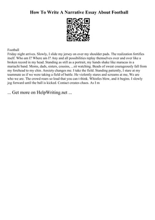 How To Write A Narrative Essay About Football
Football
Friday night arrives. Slowly, I slide my jersey on over my shoulder pads. The realization fortifies
itself. Who am I? Where am I? Any and all possibilities replay themselves over and over like a
broken record in my head. Standing as still as a portrait, my hands shake like maracas in a
mariachi band. Moms, dads, sisters, cousins, ...sit watching. Beads of sweat courageously fall from
my forehead to my chin. Anxiety changes me. I take the field. Standing patiently, I stare at my
teammate as if we were taking a field of battle. He violently stares and screams at me, We are
who we are. The crowd roars so loud that you can t think. Whistles blow, and it begins. I slowly
jog forward until the ball is kicked. Contact creates chaos. As I m
... Get more on HelpWriting.net ...
 
