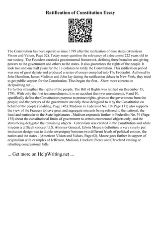 Ratification of Constitution Essay
The Constitution has been operative since 1789 after the ratification of nine states (American
Vision and Values, Page 52). Today many question the relevancy of a document 222 years old to
our society. The Founders created a governmental framework, defining three branches and giving
powers to the government and others to the states. It also guarantees the rights of the people. It
took two and one half years for the 13 colonies to ratify the Constitution. This ratification period
was one of great debate and produced a series of essays complied into The Federalist. Authored by
John Hamilton, James Madison and John Jay during the ratification debate in New York, they tried
to get public support for the Constitution. Thus began the first... Show more content on
Helpwriting.net ...
To further strengthen the rights of the people, The Bill of Rights was ratified on December 15,
1791. With only the first ten amendments, it is no accident that two amendments, 9 and 10,
specifically define the Constitutions purpose to protect rights, given to the government from the
people; and the powers of the government are only those delegated to it by the Constitution on
behalf of the people (Spalding, Page 145). Madison in Federalist No. 10 (Page 131) also supports
the view of the Framers to have great and aggregate interests being referred to the national, the
local and particular to the State legislatures . Madison expounds further in Federalist No. 39 (Page
135) about the constitutional limits of government to certain enumerated objects only, and the
states being delegated the remaining objects . Federalism was created in the Constitution and while
it seems a difficult concept U.S. Attorney General, Edwin Meese s definition is very simply put
institution design was to divide sovereignty between two different levels of political entities, the
nation and the states . (American Vision and Values, Page 62). Moore goes further in support of
originalism with examples of Jefferson, Madison, Crockett, Pierce and Cleveland vetoing or
rebutting congressional bills
... Get more on HelpWriting.net ...
 