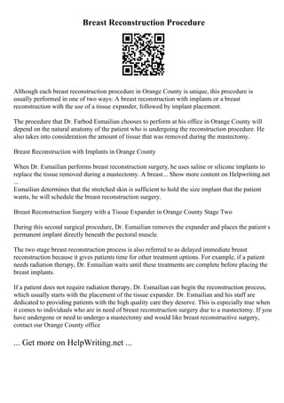 Breast Reconstruction Procedure
Although each breast reconstruction procedure in Orange County is unique, this procedure is
usually performed in one of two ways: A breast reconstruction with implants or a breast
reconstruction with the use of a tissue expander, followed by implant placement.
The procedure that Dr. Farbod Esmailian chooses to perform at his office in Orange County will
depend on the natural anatomy of the patient who is undergoing the reconstruction procedure. He
also takes into consideration the amount of tissue that was removed during the mastectomy.
Breast Reconstruction with Implants in Orange County
When Dr. Esmailian performs breast reconstruction surgery, he uses saline or silicone implants to
replace the tissue removed during a mastectomy. A breast... Show more content on Helpwriting.net
...
Esmailian determines that the stretched skin is sufficient to hold the size implant that the patient
wants, he will schedule the breast reconstruction surgery.
Breast Reconstruction Surgery with a Tissue Expander in Orange County Stage Two
During this second surgical procedure, Dr. Esmailian removes the expander and places the patient s
permanent implant directly beneath the pectoral muscle.
The two stage breast reconstruction process is also referred to as delayed immediate breast
reconstruction because it gives patients time for other treatment options. For example, if a patient
needs radiation therapy, Dr. Esmailian waits until these treatments are complete before placing the
breast implants.
If a patient does not require radiation therapy, Dr. Esmailian can begin the reconstruction process,
which usually starts with the placement of the tissue expander. Dr. Esmailian and his staff are
dedicated to providing patients with the high quality care they deserve. This is especially true when
it comes to individuals who are in need of breast reconstruction surgery due to a mastectomy. If you
have undergone or need to undergo a mastectomy and would like breast reconstructive surgery,
contact our Orange County office
... Get more on HelpWriting.net ...
 
