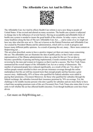The Affordable Care Act And Its Effects
The Affordable Care Act And Its effects Health Care reform is not a new thing to people of
United States. It has revised and altered on many occasions. The health care system is subjected
to change due to the influences of several factors. Having an acceptable and affordable form of
health care system is needed to insure the good health of the citizens. In today s news, we hear
many headlines along the line of The new Affordable Care Act...... and to some of us we might not
have any idea what this new act is. This act is known as the Patient Protection and Affordable Care
Act created by President Obama and his administration, which still is a work in progress and
houses many different public opinions. As a result of passing this act, many... Show more content on
Helpwriting.net ...
This act,when described, seems to have a positive impact yet there are many issues concerning
this act. The affordable care act illustrates the idea of public policy in that it took various
representatives of the Obama administration to draw up a plan for this act. For an idea to
become a possibility of passing and being implemented, it needs countless hours of crafting and
reviewing by the men and women in Congress so that it can be a success. The New York Times
summarized the overall impact of the Affordable Care Act on a variety of dimensions. The
number of uninsured people have reduced significantly, as a result of this act. Yet, about 7.3
million people remain enrolled in their own private insurance coverage through the online
marketplaces but this act still has insured more than enough people and has become a great
success story. Additionally, 85% of those who qualified for federal subsidies were aided in
paying their premiums. (Tavenner) Moreover, for those who qualified for subsidies through the
federal exchange, the subsidies lowered their insurance premium by 76% on average. Yet, the
challenge is for middle income persons who don t qualify for subsidies and are more likely to have
a hard time accepting premium costs of this act.(Tavenner) New York Times also states that it is too
early to tell whether the act has affected health outcomes. Even though healthcare costs have been
driven
... Get more on HelpWriting.net ...
 