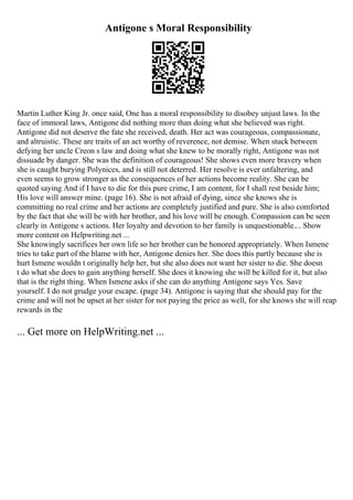 Antigone s Moral Responsibility
Martin Luther King Jr. once said, One has a moral responsibility to disobey unjust laws. In the
face of immoral laws, Antigone did nothing more than doing what she believed was right.
Antigone did not deserve the fate she received, death. Her act was courageous, compassionate,
and altruistic. These are traits of an act worthy of reverence, not demise. When stuck between
defying her uncle Creon s law and doing what she knew to be morally right, Antigone was not
dissuade by danger. She was the definition of courageous! She shows even more bravery when
she is caught burying Polynices, and is still not deterred. Her resolve is ever unfaltering, and
even seems to grow stronger as the consequences of her actions become reality. She can be
quoted saying And if I have to die for this pure crime, I am content, for I shall rest beside him;
His love will answer mine. (page 16). She is not afraid of dying, since she knows she is
committing no real crime and her actions are completely justified and pure. She is also comforted
by the fact that she will be with her brother, and his love will be enough. Compassion can be seen
clearly in Antigone s actions. Her loyalty and devotion to her family is unquestionable.... Show
more content on Helpwriting.net ...
She knowingly sacrifices her own life so her brother can be honored appropriately. When Ismene
tries to take part of the blame with her, Antigone denies her. She does this partly because she is
hurt Ismene wouldn t originally help her, but she also does not want her sister to die. She doesn
t do what she does to gain anything herself. She does it knowing she will be killed for it, but also
that is the right thing. When Ismene asks if she can do anything Antigone says Yes. Save
yourself. I do not grudge your escape. (page 34). Antigone is saying that she should pay for the
crime and will not be upset at her sister for not paying the price as well, for she knows she will reap
rewards in the
... Get more on HelpWriting.net ...
 