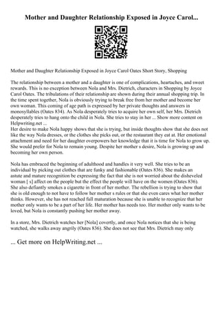 Mother and Daughter Relationship Exposed in Joyce Carol...
Mother and Daughter Relationship Exposed in Joyce Carol Oates Short Story, Shopping
The relationship between a mother and a daughter is one of complications, heartaches, and sweet
rewards. This is no exception between Nola and Mrs. Dietrich, characters in Shopping by Joyce
Carol Oates. The tribulations of their relationship are shown during their annual shopping trip. In
the time spent together, Nola is obviously trying to break free from her mother and become her
own woman. This coming of age path is expressed by her private thoughts and answers in
monosyllables (Oates 834). As Nola desperately tries to acquire her own self, her Mrs. Dietrich
desperately tries to hang onto the child in Nola. She tries to stay in her ... Show more content on
Helpwriting.net ...
Her desire to make Nola happy shows that she is trying, but inside thoughts show that she does not
like the way Nola dresses, or the clothes she picks out, or the restaurant they eat at. Her emotional
attachment and need for her daughter overpowers her knowledge that it is time for Nola to grow up.
She would prefer for Nola to remain young. Despite her mother s desire, Nola is growing up and
becoming her own person.
Nola has embraced the beginning of adulthood and handles it very well. She tries to be an
individual by picking out clothes that are funky and fashionable (Oates 836). She makes an
astute and mature recognition be expressing the fact that she is not worried about the disheveled
woman [ s] affect on the people but the effect the people will have on the women (Oates 836).
She also defiantly smokes a cigarette in front of her mother. The rebellion is trying to show that
she is old enough to not have to follow her mother s rules or that she even cares what her mother
thinks. However, she has not reached full maturation because she is unable to recognize that her
mother only wants to be a part of her life. Her mother has needs too. Her mother only wants to be
loved, but Nola is constantly pushing her mother away.
In a store, Mrs. Dietrich watches her [Nola] covertly, and once Nola notices that she is being
watched, she walks away angrily (Oates 836). She does not see that Mrs. Dietrich may only
... Get more on HelpWriting.net ...
 
