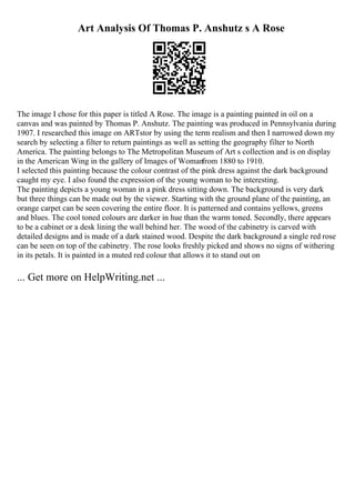 Art Analysis Of Thomas P. Anshutz s A Rose
The image I chose for this paper is titled A Rose. The image is a painting painted in oil on a
canvas and was painted by Thomas P. Anshutz. The painting was produced in Pennsylvania during
1907. I researched this image on ARTstor by using the term realism and then I narrowed down my
search by selecting a filter to return paintings as well as setting the geography filter to North
America. The painting belongs to The Metropolitan Museum of Art s collection and is on display
in the American Wing in the gallery of Images of Woman
from 1880 to 1910.
I selected this painting because the colour contrast of the pink dress against the dark background
caught my eye. I also found the expression of the young woman to be interesting.
The painting depicts a young woman in a pink dress sitting down. The background is very dark
but three things can be made out by the viewer. Starting with the ground plane of the painting, an
orange carpet can be seen covering the entire floor. It is patterned and contains yellows, greens
and blues. The cool toned colours are darker in hue than the warm toned. Secondly, there appears
to be a cabinet or a desk lining the wall behind her. The wood of the cabinetry is carved with
detailed designs and is made of a dark stained wood. Despite the dark background a single red rose
can be seen on top of the cabinetry. The rose looks freshly picked and shows no signs of withering
in its petals. It is painted in a muted red colour that allows it to stand out on
... Get more on HelpWriting.net ...
 