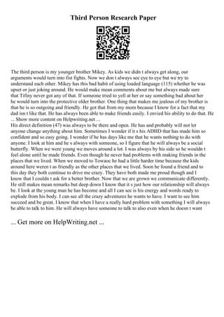 Third Person Research Paper
The third person is my younger brother Mikey. As kids we didn t always get along, our
arguments would turn into fist fights. Now we don t always see eye to eye but we try to
understand each other. Mikey has this bad habit of using loaded language (115) whether he was
upset or just joking around. He would make mean comments about me but always made sure
that Tifiny never got any of that. If someone tried to yell at her or say something bad about her
he would turn into the protective older brother. One thing that makes me jealous of my brother is
that he is so outgoing and friendly. He got that from my mom because I know for a fact that my
dad isn t like that. He has always been able to make friends easily. I envied his ability to do that. He
... Show more content on Helpwriting.net ...
His direct definition (47) was always to be there and open. He has and probably will not let
anyone change anything about him. Sometimes I wonder if it s his ADHD that has made him so
confident and so easy going. I wonder if he has days like me that he wants nothing to do with
anyone. I look at him and he s always with someone, so I figure that he will always be a social
butterfly. When we were young we moves around a lot. I was always by his side so he wouldn t
feel alone until he made friends. Even though he never had problems with making friends in the
places that we lived. When we moved to Towaoc he had a little harder time because the kids
around here weren t as friendly as the other places that we lived. Soon he found a friend and to
this day they both continue to drive me crazy. They have both made me proud though and I
know that I couldn t ask for a better brother. Now that we are grown we communicate differently.
He still makes mean remarks but deep down I know that it s just how our relationship will always
be. I look at the young man he has become and all I can see is his energy and words ready to
explode from his body. I can see all the crazy adventures he wants to have. I want to see him
succeed and be great. I know that when I have a really hard problem with something I will always
be able to talk to him. He will always have someone to talk to also even when he doesn t want
... Get more on HelpWriting.net ...
 