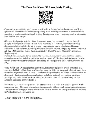 The Pros And Cons Of Aneuploidy Testing
Chromosome aneuploidies are common genetic defects that can lead to diseases such as Down
syndrome. Current methods of aneuploidy testing exist, primarily in the form of chorionic villus
sampling or amniocentesis. Although precise, these tests are invasive and may result in intrauterine
infection and miscarriage.
Of recent, fetal genetic material, found in maternal blood, has been used to screen for fetal
aneuploidy in high risk women. This allows a potentially safe and easy means for detecting
chromosomal abnormalities during pregnancy by means of a simple blood draw. However,
limitations of cell free DNA screening performance creates issues for expecting parents. Failure of
cell free DNA screening ranges from approximately 1% to 8% and ... Show more content on
Helpwriting.net ...
Maternal mosaicism, undetected tumors, the vanishing twin syndrome, and confined placental
mosaicism, as well as technical errors, are possible causes of NIPS false positive results. However,
correct identification of the causes and eliminating the false positives of NIPS may improve the
PPV.
Using MPSS with GC sequence bias corrections, the authors developed a wide separation of Z
score thresholds for affected and unaffected pregnancies. Affected pregnancies had a Z score 8 and
unaffected pregnancies had a Z score 4. Further investigation led to the correct identification of the
abnormality due to maternal microduplications and global maternal copy number variation.
Although rare, these causes for NIPS false positive results could be identified using the new
detection screen and improve the PPV.
Unfortunately, the authors report that 10% of the women in the trial that received positive NIPS
results for trisomy 21 elected to terminate the pregnancies without confirmation by amniocentesis.
They remark that biological and technical issues can still account for false positive results and that
NIPS should remain a screening test
... Get more on HelpWriting.net ...
 