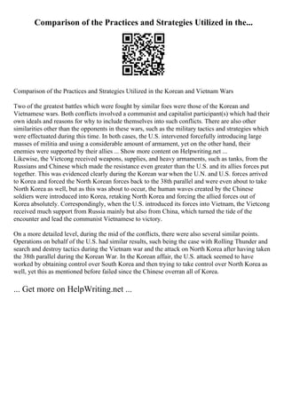 Comparison of the Practices and Strategies Utilized in the...
Comparison of the Practices and Strategies Utilized in the Korean and Vietnam Wars
Two of the greatest battles which were fought by similar foes were those of the Korean and
Vietnamese wars. Both conflicts involved a communist and capitalist participant(s) which had their
own ideals and reasons for why to include themselves into such conflicts. There are also other
similarities other than the opponents in these wars, such as the military tactics and strategies which
were effectuated during this time. In both cases, the U.S. intervened forcefully introducing large
masses of militia and using a considerable amount of armament, yet on the other hand, their
enemies were supported by their allies ... Show more content on Helpwriting.net ...
Likewise, the Vietcong received weapons, supplies, and heavy armaments, such as tanks, from the
Russians and Chinese which made the resistance even greater than the U.S. and its allies forces put
together. This was evidenced clearly during the Korean war when the U.N. and U.S. forces arrived
to Korea and forced the North Korean forces back to the 38th parallel and were even about to take
North Korea as well, but as this was about to occur, the human waves created by the Chinese
soldiers were introduced into Korea, retaking North Korea and forcing the allied forces out of
Korea absolutely. Correspondingly, when the U.S. introduced its forces into Vietnam, the Vietcong
received much support from Russia mainly but also from China, which turned the tide of the
encounter and lead the communist Vietnamese to victory.
On a more detailed level, during the mid of the conflicts, there were also several similar points.
Operations on behalf of the U.S. had similar results, such being the case with Rolling Thunder and
search and destroy tactics during the Vietnam war and the attack on North Korea after having taken
the 38th parallel during the Korean War. In the Korean affair, the U.S. attack seemed to have
worked by obtaining control over South Korea and then trying to take control over North Korea as
well, yet this as mentioned before failed since the Chinese overran all of Korea.
... Get more on HelpWriting.net ...
 