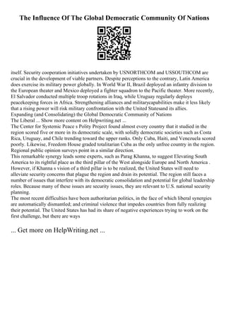 The Influence Of The Global Democratic Community Of Nations
itself. Security cooperation initiatives undertaken by USNORTHCOM and USSOUTHCOM are
crucial in the development of viable partners. Despite perceptions to the contrary, Latin America
does exercise its military power globally. In World War II, Brazil deployed an infantry division to
the European theater and Mexico deployed a fighter squadron to the Pacific theater. More recently,
El Salvador conducted multiple troop rotations in Iraq, while Uruguay regularly deploys
peacekeeping forces in Africa. Strengthening alliances and militarycapabilities make it less likely
that a rising power will risk military confrontation with the United Statesand its allies.
Expanding (and Consolidating) the Global Democratic Community of Nations
The Liberal ... Show more content on Helpwriting.net ...
The Center for Systemic Peace s Polity Project found almost every country that it studied in the
region scored five or more in its democratic scale, with solidly democratic societies such as Costa
Rica, Uruguay, and Chile trending toward the upper ranks. Only Cuba, Haiti, and Venezuela scored
poorly. Likewise, Freedom House graded totalitarian Cuba as the only unfree country in the region.
Regional public opinion surveys point in a similar direction.
This remarkable synergy leads some experts, such as Parag Khanna, to suggest Elevating South
America to its rightful place as the third pillar of the West alongside Europe and North America .
However, if Khanna s vision of a third pillar is to be realized, the United States will need to
alleviate security concerns that plague the region and drain its potential. The region still faces a
number of issues that interfere with its democratic consolidation and potential for global leadership
roles. Because many of these issues are security issues, they are relevant to U.S. national security
planning.
The most recent difficulties have been authoritarian politics, in the face of which liberal synergies
are automatically dismantled; and criminal violence that impedes countries from fully realizing
their potential. The United States has had its share of negative experiences trying to work on the
first challenge, but there are ways
... Get more on HelpWriting.net ...
 