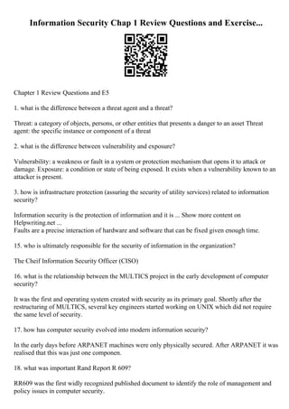 Information Security Chap 1 Review Questions and Exercise...
Chapter 1 Review Questions and E5
1. what is the difference between a threat agent and a threat?
Threat: a category of objects, persons, or other entities that presents a danger to an asset Threat
agent: the specific instance or component of a threat
2. what is the difference between vulnerability and exposure?
Vulnerability: a weakness or fault in a system or protection mechanism that opens it to attack or
damage. Exposure: a condition or state of being exposed. It exists when a vulnerability known to an
attacker is present.
3. how is infrastructure protection (assuring the security of utility services) related to information
security?
Information security is the protection of information and it is ... Show more content on
Helpwriting.net ...
Faults are a precise interaction of hardware and software that can be fixed given enough time.
15. who is ultimately responsible for the security of information in the organization?
The Cheif Information Security Officer (CISO)
16. what is the relationship between the MULTICS project in the early development of computer
security?
It was the first and operating system created with security as its primary goal. Shortly after the
restructuring of MULTICS, several key engineers started working on UNIX which did not require
the same level of security.
17. how has computer security evolved into modern information security?
In the early days before ARPANET machines were only physically secured. After ARPANET it was
realised that this was just one componen.
18. what was important Rand Report R 609?
RR609 was the first widly recognized published document to identify the role of management and
policy issues in computer security.
 