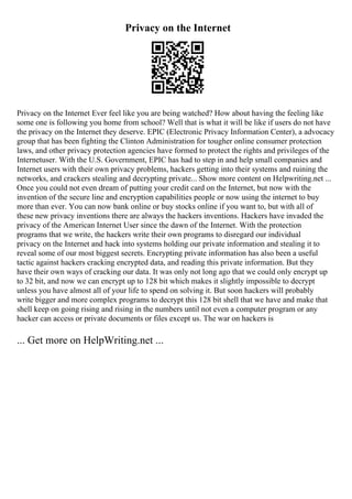 Privacy on the Internet
Privacy on the Internet Ever feel like you are being watched? How about having the feeling like
some one is following you home from school? Well that is what it will be like if users do not have
the privacy on the Internet they deserve. EPIC (Electronic Privacy Information Center), a advocacy
group that has been fighting the Clinton Administration for tougher online consumer protection
laws, and other privacy protection agencies have formed to protect the rights and privileges of the
Internetuser. With the U.S. Government, EPIC has had to step in and help small companies and
Internet users with their own privacy problems, hackers getting into their systems and ruining the
networks, and crackers stealing and decrypting private... Show more content on Helpwriting.net ...
Once you could not even dream of putting your credit card on the Internet, but now with the
invention of the secure line and encryption capabilities people or now using the internet to buy
more than ever. You can now bank online or buy stocks online if you want to, but with all of
these new privacy inventions there are always the hackers inventions. Hackers have invaded the
privacy of the American Internet User since the dawn of the Internet. With the protection
programs that we write, the hackers write their own programs to disregard our individual
privacy on the Internet and hack into systems holding our private information and stealing it to
reveal some of our most biggest secrets. Encrypting private information has also been a useful
tactic against hackers cracking encrypted data, and reading this private information. But they
have their own ways of cracking our data. It was only not long ago that we could only encrypt up
to 32 bit, and now we can encrypt up to 128 bit which makes it slightly impossible to decrypt
unless you have almost all of your life to spend on solving it. But soon hackers will probably
write bigger and more complex programs to decrypt this 128 bit shell that we have and make that
shell keep on going rising and rising in the numbers until not even a computer program or any
hacker can access or private documents or files except us. The war on hackers is
... Get more on HelpWriting.net ...
 