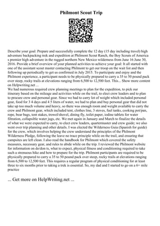 Philmont Scout Trip
Describe your goal: Prepare and successfully complete the 12 day (15 day including travel) high
adventure backpacking trek and expedition at Philmont Scout Ranch, the Boy Scouts of America
s premier high adventure in the rugged northern New Mexico wilderness from June 16 June 30,
2016. Provide a brief overview of your planned activities to achieve your goal: It all started with
one of the assistant scout master contacting Philmont to get our troop on the wait list and then
following up periodically to get us confirmed in July 2015. To participate and enjoy and the
Philmont experience, a participant needs to be physically prepared to carry a 35 to 50 pound pack
over steep, rocky trails at elevations ranging from 6,500 to 12,500 feet. This... Show more content
on Helpwriting.net ...
We had numerous required crew planning meetings to plan for the expedition, to pick our
itinerary based on the mileage and activities while on the trail, to elect crew leaders and to plan
to procure crew and personal gear. Since we had to carry lot of weight which included personal
gear, food for 3 4 days and 4 5 liters of water, we had to plan and buy personal gear that did not
take up too much volume and heavy, so there was enough room and weight available to carry the
crew and Philmont gear, which included tent, clothes line, 3 stoves, fuel tanks, cooking pot/pan,
rope, bear bags, tent stakes, trowel/shovel, dining fly, toilet paper, iodine tablets for water
filtration, collapsible water jugs, etc. We met again in January and March to finalize the details
of what we were expected to carry, to elect crew leaders, quartermaster and crew guide; we also
went over trip planning and other details. I was elected the Wilderness Guia (Spanish for guide)
for the crew, which involves helping the crew understand the principles of the Philmont
Wilderness Pledge, following the leave no trace principle while on the trail, and ensuring that
campsites are left clean. I also read the handbook for Philmont which covered the safety
measures, necessary gear, and rules to abide while on the trip. I reviewed the Philmont website
for information on do/don ts, what to expect, physical fitness and conditioning required to take
such a strenuous hike and how to prepare for the trip. Philmont participants are required to be
physically prepared to carry a 35 to 50 pound pack over steep, rocky trails at elevations ranging
from 6,500 to 12,500 feet. This requires a regular program of physical conditioning for at least
three to six months prior to taking a trek is essential. So, my dad and I started to go on a 6+ mile
practice
... Get more on HelpWriting.net ...
 