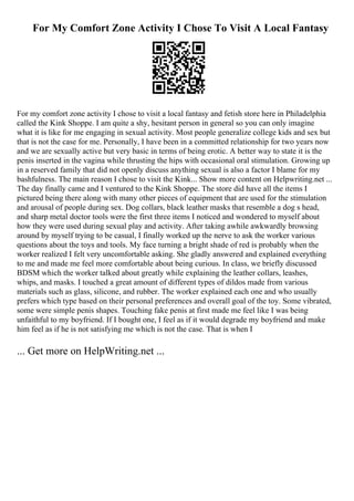 For My Comfort Zone Activity I Chose To Visit A Local Fantasy
For my comfort zone activity I chose to visit a local fantasy and fetish store here in Philadelphia
called the Kink Shoppe. I am quite a shy, hesitant person in general so you can only imagine
what it is like for me engaging in sexual activity. Most people generalize college kids and sex but
that is not the case for me. Personally, I have been in a committed relationship for two years now
and we are sexually active but very basic in terms of being erotic. A better way to state it is the
penis inserted in the vagina while thrusting the hips with occasional oral stimulation. Growing up
in a reserved family that did not openly discuss anything sexual is also a factor I blame for my
bashfulness. The main reason I chose to visit the Kink... Show more content on Helpwriting.net ...
The day finally came and I ventured to the Kink Shoppe. The store did have all the items I
pictured being there along with many other pieces of equipment that are used for the stimulation
and arousal of people during sex. Dog collars, black leather masks that resemble a dog s head,
and sharp metal doctor tools were the first three items I noticed and wondered to myself about
how they were used during sexual play and activity. After taking awhile awkwardly browsing
around by myself trying to be casual, I finally worked up the nerve to ask the worker various
questions about the toys and tools. My face turning a bright shade of red is probably when the
worker realized I felt very uncomfortable asking. She gladly answered and explained everything
to me and made me feel more comfortable about being curious. In class, we briefly discussed
BDSM which the worker talked about greatly while explaining the leather collars, leashes,
whips, and masks. I touched a great amount of different types of dildos made from various
materials such as glass, silicone, and rubber. The worker explained each one and who usually
prefers which type based on their personal preferences and overall goal of the toy. Some vibrated,
some were simple penis shapes. Touching fake penis at first made me feel like I was being
unfaithful to my boyfriend. If I bought one, I feel as if it would degrade my boyfriend and make
him feel as if he is not satisfying me which is not the case. That is when I
... Get more on HelpWriting.net ...
 