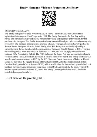 Brady Handgun Violence Protection Act Essay
EXECUTIVE SUMMARY:______________________________________________________
The Brady Handgun Violence Protection Act, in short: The Brady Act, was United States
legislation that was passed by Congress in 1993. The Brady Act required a five day waiting
period and criminal background check, performed by state and local law enforcement, for the
purchase of a handgun. The Brady Act was instituted to curtail handgun violence and decrease the
probability of a handgun ending up in a criminal s hands. The legislation was heavily pushed by
Senator James Bradyand his wife, Sarah Brady, after Sen. Brady was seriously injured by a
gunshot wound during the attempted assassination of President Ronald Reagan in 1981. The five
day waiting period went into effect on February 28, 1994, and was strongly opposed by the
National Rifle Association (NRA). The NRA indicated the Brady Act was unconstitutional and a
violation of the 10th Amendment. Lawsuits in several states were heard, and finally the Brady Act
was deemed unconstitutional in 1997 by the U.S. Supreme Court, in the case of Printz v. United
States. At that time, the Federal Bureau of Investigation (FBI), instituted the National Instant
Criminal Background Check System (NCIS) which would allow for instant background checks of
handgun purchasers, and provisions were made to the Brady Act to satisfy the court. The NCIS
became operational on November 30, 1998. The Brady Campaign indicates over 2.6 million
prohibited gun purchases have
... Get more on HelpWriting.net ...
 