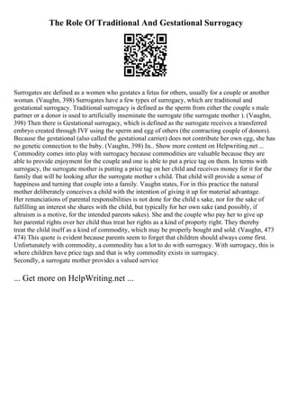 The Role Of Traditional And Gestational Surrogacy
Surrogates are defined as a women who gestates a fetus for others, usually for a couple or another
woman. (Vaughn, 398) Surrogates have a few types of surrogacy, which are traditional and
gestational surrogacy. Traditional surrogacy is defined as the sperm from either the couple s male
partner or a donor is used to artificially inseminate the surrogate (the surrogate mother ). (Vaughn,
398) Then there is Gestational surrogacy, which is defined as the surrogate receives a transferred
embryo created through IVF using the sperm and egg of others (the contracting couple of donors).
Because the gestational (also called the gestational carrier) does not contribute her own egg, she has
no genetic connection to the baby. (Vaughn, 398) In... Show more content on Helpwriting.net ...
Commodity comes into play with surrogacy because commodities are valuable because they are
able to provide enjoyment for the couple and one is able to put a price tag on them. In terms with
surrogacy, the surrogate mother is putting a price tag on her child and receives money for it for the
family that will be looking after the surrogate mother s child. That child will provide a sense of
happiness and turning that couple into a family. Vaughn states, For in this practice the natural
mother deliberately conceives a child with the intention of giving it up for material advantage.
Her renunciations of parental responsibilities is not done for the child s sake, nor for the sake of
fulfilling an interest she shares with the child, but typically for her own sake (and possibly, if
altruism is a motive, for the intended parents sakes). She and the couple who pay her to give up
her parental rights over her child thus treat her rights as a kind of property right. They thereby
treat the child itself as a kind of commodity, which may be properly bought and sold. (Vaughn, 473
474) This quote is evident because parents seem to forget that children should always come first.
Unfortunately with commodity, a commodity has a lot to do with surrogacy. With surrogacy, this is
where children have price tags and that is why commodity exists in surrogacy.
Secondly, a surrogate mother provides a valued service
... Get more on HelpWriting.net ...
 