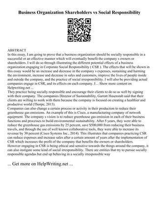 Business Organization Shareholders vs Social Responsibility
ABSTRACT
In this essay, I am going to prove that a business organization should be socially responsible in a
successful or an effective manner which will eventually benefit the company s owners or
shareholders. I will do so through illustrating the different potential effects of a business
organization engaging in Corporate Social Responsibility ( CSR ). The effects that will be shown in
this essay would be an increase and decrease in the company s expenses, sustaining and harming
the environment, increase and decrease in sales and customers, improve the lives of people inside
and outside the company, and the practice of social irresponsibility. I will also be providing actual
companies engage in CSR, and its effects on each company. I... Show more content on
Helpwriting.net ...
They practice being socially responsible and encourage their clients to do so as well by signing
with their company. The companies Director of Sustainability, Garratt Hasenstab said that their
clients are willing to work with them because the company is focused on creating a healthier and
productive world (Thorpe, 2013).
Companies can also change a certain process or activity in their production to reduce their
greenhouse gas emissions. An example of this is Cisco, a manufacturing company of network
equipment. The company s vision is to reduce greenhouse gas emission in each of their business
functions and processes to build environmental sustainability. After 5 years, they were able to
reduce the greenhouse gas emissions by 25 percent, save $500,000 from reducing their business
travels, and through the use of well known collaborative tools, they were able to increase its
revenue by 30 percent (Cisco Systems Inc., 2014). This illustrates that companies practicing CSR
can reduce expenses and increase sales after a certain amount of years after the implementation of
CSR which increases the profit of the company that benefits the owners or shareholders.
However engaging in CSR is being ethical and sensitive towards the things around the company, it
can also instigate some kind of social irresponsibility. There are entities that try to pursue socially
responsible agendas but end up behaving in a socially irresponsible way
... Get more on HelpWriting.net ...
 