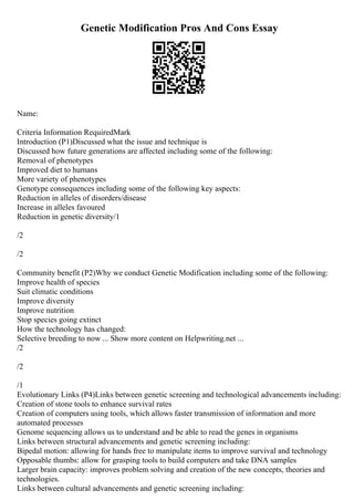 Genetic Modification Pros And Cons Essay
Name:
Criteria Information RequiredMark
Introduction (P1)Discussed what the issue and technique is
Discussed how future generations are affected including some of the following:
Removal of phenotypes
Improved diet to humans
More variety of phenotypes
Genotype consequences including some of the following key aspects:
Reduction in alleles of disorders/disease
Increase in alleles favoured
Reduction in genetic diversity/1
/2
/2
Community benefit (P2)Why we conduct Genetic Modification including some of the following:
Improve health of species
Suit climatic conditions
Improve diversity
Improve nutrition
Stop species going extinct
How the technology has changed:
Selective breeding to now ... Show more content on Helpwriting.net ...
/2
/2
/1
Evolutionary Links (P4)Links between genetic screening and technological advancements including:
Creation of stone tools to enhance survival rates
Creation of computers using tools, which allows faster transmission of information and more
automated processes
Genome sequencing allows us to understand and be able to read the genes in organisms
Links between structural advancements and genetic screening including:
Bipedal motion: allowing for hands free to manipulate items to improve survival and technology
Opposable thumbs: allow for grasping tools to build computers and take DNA samples
Larger brain capacity: improves problem solving and creation of the new concepts, theories and
technologies.
Links between cultural advancements and genetic screening including:
 