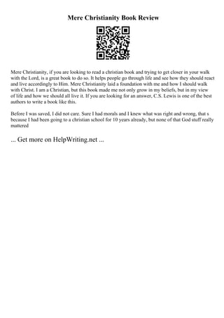 Mere Christianity Book Review
Mere Christianity, if you are looking to read a christian book and trying to get closer in your walk
with the Lord, is a great book to do so. It helps people go through life and see how they should react
and live accordingly to Him. Mere Christianity laid a foundation with me and how I should walk
with Christ. I am a Christian, but this book made me not only grow in my beliefs, but in my view
of life and how we should all live it. If you are looking for an answer, C.S. Lewis is one of the best
authors to write a book like this.
Before I was saved, I did not care. Sure I had morals and I knew what was right and wrong, that s
because I had been going to a christian school for 10 years already, but none of that God stuff really
mattered
... Get more on HelpWriting.net ...
 
