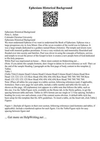 Ephesians Historical Background
Ephesians Historical Background
Perry L. Julian
Colorado Christian University
Ephesians Historical Background
We must understand Ephesus if we want to understand the Book of Ephesians. Ephesus was a
large prosperous city in Asia Minor. One of the seven wonders of the world was in Ephesus. It
was a large temple dedicated to a goddess named Diana (Artemis). The temple and streets were
lined with immoral goddess prostitutes. It was a very wicked city and immorality flourished and
flooded over into society and families. Paul was clever in using the concepts of holiness, service,
and temple to reveal the power of the Gospel in how it creates a new people born of God dedicated
to His holy purposes.
While Paul was imprisoned on house ... Show more content on Helpwriting.net ...
(Note: If you delete this sample footnote, don t forget to delete its in text reference as well. That s at
the end of the sample Heading 2 paragraph on the first page of body content in this template.)]
Tables
Table 1
[Table Title] Column Head| Column Head| Column Head| Column Head| Column Head| Row
Head| 123| 123| 123| 123| Row Head| 456| 456| 456| 456| Row Head| 789| 789| 789| 789| Row
Head| 123| 123| 123| 123| Row Head| 456| 456| 456| 456| Row Head| 789| 789| 789| 789|
Note: [Place all tables for your paper in a tables section, following references (and, if applicable,
footnotes). Start a new page for each table, include a table number and table title for each, as
shown on this page. All explanatory text appears in a table note that follows the table, such as
this one. Use the Table/Figure style, available on the Home tab, in the Styles gallery, to get the
spacing between table and note. Tables in APA format can use single or 1.5 line spacing. Include a
heading for every row and column, even if the content seems obvious. A default table style has
been setup for this template that fits APA guidelines. To insert a table, on the Insert tab, click Table.]
Figures
Figure 1. [Include all figures in their own section, following references (and footnotes and tables, if
applicable). Include a numbered caption for each figure. Use the Table/Figure style for easy
spacing between figure and
... Get more on HelpWriting.net ...
 