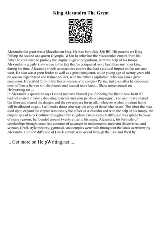 King Alexandra The Great
Alexandra the great was a Macedonian king. He was born July 356 BC. His parents are King
Philipp the second and queen Olympia. When he inherited the Macedonian empire from his
father he continued to prolong the empire to great proportions, with the help of his troops.
Alexandra is greatly known due to the fact that he conquered more land than any other king,
during his time. Alexandra s built an extensive empire that had a cultural impact on the east and
west. He also was a great leader as well as a great conqueror, at the young age of twenty years old
he was an experienced and trained solider, with his father s aspiration; who was also a great
conqueror. He started to form the forces necessary to conquer Persia, and even after he conquered
most of Persia he was still displeased and wanted more land.... Show more content on
Helpwriting.net ...
In Alexandra s speech he says I could not have blamed you for being the first to lose heart if I...
had not shared in your exhausting marches and your perilous campaigns... you and I have shared
the labor and shared the danger, and the rewards are for us all... whoever wishes to return home
will be allowed to go... I will make those who stay the envy of those who return. The labor that was
used up to expand the empire was mostly the effect of Alexandra and with the help of his troops, the
empire spread Greek culture throughout the kingdom. Greek cultural diffusion was spread because
of many reasons, he founded around twenty cities in his name, Alexandra, his fortitude of
scholarships brought countless amounts of advances in mathematics, medicine discoveries, and
science, Greek style theatres, gymnasia, and temples were built throughout the lands overthrew by
Alexandra. Cultural diffusion of Greek culture was spread through the East and West by
... Get more on HelpWriting.net ...
 