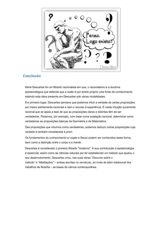 Conclusão

 René Descartes foi um filósofo racionalista em que, o racionalismo é a doutrina
 epistemológica que defende que a razão é por direito próprio uma fonte de conhecimento,
 estando esta ideia presente em Descartes sob várias modalidades.

 Em primeiro lugar, Descartes pensava que podemos intuir a verdade de certas proposições
 por meios estritamente racionais e sem o recurso à experiência. É nesta intuição puramente
 racional que se apoia a tese de que as proposições claras e distintas têm de ser
 verdadeiras. Podemos, por exemplo, com base numa avaliação racional, determinar como
 verdadeiras as proposições básicas da Geometria e da Matemática.

 Das proposições que intuímos como verdadeiras, podemos deduzir outras proposições cuja
 verdade é também considerada à priori.

 Os fundamentos do conhecimento (o cogito e Deus) podem ser conhecidos desta forma,
 bem como a distinção entre o corpo e a mente.

 Descartes é considerado o primeiro filósofo "moderno". A sua contribuição à epistemologia
 é essencial, assim como às ciências naturais por ter estabelecido um método que ajudou o
 seu desenvolvimento. Descartes criou, nas suas obras “Discurso sobre o
 método” e “Meditações” – ambas escritas no vernáculo, ao invés do latim tradicional dos
 trabalhos de filosofia – as bases da ciência contemporânea.
 