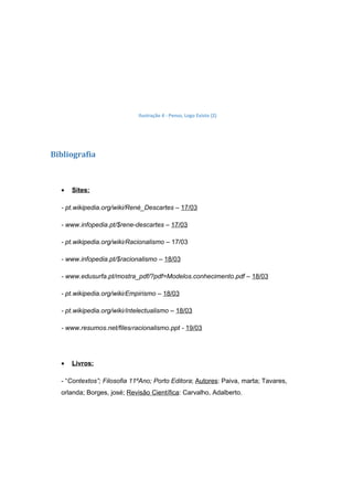 Ilustração 4 - Penso, Logo Existo (2)




Bibliografia



  •   Sites:

  - pt.wikipedia.org/wiki/René_Descartes – 17/03

  - www.infopedia.pt/$rene-descartes – 17/03

  - pt.wikipedia.org/wiki/Racionalismo – 17/03

  - www.infopedia.pt/$racionalismo – 18/03

  - www.edusurfa.pt/mostra_pdf/?pdf=Modelos.conhecimento.pdf – 18/03

  - pt.wikipedia.org/wiki/Empirismo – 18/03

  - pt.wikipedia.org/wiki/Intelectualismo – 18/03

  - www.resumos.net/files/racionalismo.ppt - 19/03




  •   Livros:

  - “Contextos”; Filosofia 11ºAno; Porto Editora; Autores: Paiva, marta; Tavares,
  orlanda; Borges, josé; Revisão Científica: Carvalho, Adalberto.
 