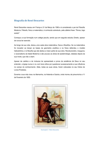 Biografia de René Descartes

René Descartes nasceu em França a 31 de Março de 1596 e é considerado o pai da Filosofia
Moderna. Filósofo, físico e matemático, é conhecido sobretudo, pela célebre frase: “Penso, logo
existo!”

Começou a sua formação num colégio jesuíta, sendo que em seguida estudou Direito, apesar
de nunca ter exercido.

Ao longo da sua vida, deixou uma vasta obra matemática, física e filosófica. Se na matemática
foi inovador ao lançar as bases da geometria analítica e na física defendeu o modelo
heliocêntrico, é à filosofia que ele dedica a maior parte da sua obra. Revolucionário, inaugurou
o racionalismo da Idade Moderna e são poucas as obras de epistemologia, datadas depois da
sua morte, que não o citam.

Apesar de católico e de inclusive ter apresentado a prova da existência de Deus no seu
entender, a Igreja nunca o viu com bons olhos por questionar sucessivamente a sua influência
no campo do conhecimento. Aliás, todas as suas obras, foram colocadas no seu Índice de
Livros Proibidos.

Durante a sua vida viveu na Alemanha, na Holanda e Suécia, onde morreu de pneumonia a 11
de Fevereiro de 1650.




                                    Ilustração 2 - Réne Descartes
 