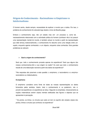 Origem do Conhecimento – Racionalismo vs Empirismo vs
Intelectualismo

O homem sentiu, desde sempre, necessidade de explicar o mundo que o rodeia. Por isso, o
problema do conhecimento foi colocado logo desde o início da filosofia grega.


Embora o conhecimento seja, não um estado mas sim um processo e, como tal,
necessariamente relacionado com a actividade prática do homem (conhecer não é só possuir
uma representação mental do mundo, é também actuar no mundo a partir da representação
que dele temos), tradicionalmente, o conhecimento foi descrito como uma relação entre um
sujeito, enquanto agente conhecedor, e um objecto, enquanto coisa conhecida. Dois grandes
problemas se colocam:




           Qual a origem do conhecimento?


    Será que todo o conhecimento procede apenas da experiência? Será que alguns dos
    nossos conhecimentos têm a sua origem na razão? Ou será que todo o conhecimento
    resulta de uma elaboração racional a partir dos dados da experiência?


    Três respostas são possíveis a esta questão: o empirismo, o racionalismo e o empírico-
    racionalismo ou intelectualismo.


    O empirismo


    O empirismo considera como fonte de todas as nossas representações os dados
    fornecidos pelos sentidos. Assim, todo o conhecimento é «a posteriori», isto é,
    provém da experiência e à experiência se reduz. Segundo os empiristas, inclusivamente as
    noções matemáticas seriam cópias mentais estilizadas das figuras e objectos que se
    apresentam à percepção.


    " Os pontos, as linhas, os círculos que cada um tem no espírito são simples cópias dos
    pontos, linhas e círculos que conheceu na experiência"


                                                         Stuart Mill
 