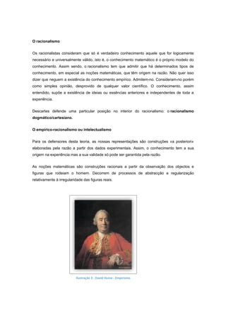 O racionalismo


Os racionalistas consideram que só é verdadeiro conhecimento aquele que for logicamente
necessário e universalmente válido, isto é, o conhecimento matemático é o próprio modelo do
conhecimento. Assim sendo, o racionalismo tem que admitir que há determinados tipos de
conhecimento, em especial as noções matemáticas, que têm origem na razão. Não quer isso
dizer que neguem a existência do conhecimento empírico. Admitem-no. Consideram-no porém
como simples opinião, desprovido de qualquer valor científico. O conhecimento, assim
entendido, supõe a existência de ideias ou essências anteriores e independentes de toda a
experiência.


Descartes defende uma particular posição no interior do racionalismo: o racionalismo
dogmático/cartesiano.


O empírico-racionalismo ou intelectualismo


Para os defensores desta teoria, as nossas representações são construções «a posteriori»
elaboradas pela razão a partir dos dados experimentais. Assim, o conhecimento tem a sua
origem na experiência mas a sua validade só pode ser garantida pela razão.


As noções matemáticas são construções racionais a partir da observação dos objectos e
figuras que rodeiam o homem. Decorrem de processos de abstracção e regularização
relativamente à irregularidade das figuras reais.




                          Ilustração 3 - David Hume - Empirismo
 
