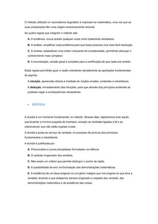 O método utilizado no racionalismo dogmático é inspirado na matemática, uma vez que as
suas proposições têm uma origem exclusivamente racional.

As quatro regras que integram o método são:

  A. A evidência, nunca aceitar qualquer coisa como totalmente verdadeira.

  B. A análise, simplificar cada problema para que fosse possível uma mais fácil resolução.

  C. A síntese, estabelecer uma ordem crescente de complexidade, permitindo alcançar o
  conhecimento mais complexo

  D. A enumeração, revisão geral e completa para a certificação de que nada era omitido.


Estas regras permitirão guiar a razão orientando devidamente as operações fundamentais
do espírito:

  A intuição, apreensão directa e imediata de noções simples, evidentes e indubitáveis.

  A dedução, encadeamento das intuições, para que através dos princípios evidentes se
  pudesse cegar a consequências necessárias.



  • DÚVIDA


A dúvida é um momento fundamental, no método. Através dela, rejeitaremos tudo aquilo
que levantar a mínima suspeita de incerteza, excepto as verdades ligadas à fé e ao
sobrenatural, que não estão sujeitas a esta.

A dúvida é posta ao serviço da verdade, no processo de procura dos princípios
fundamentais e indubitáveis.

A dúvida é justificada por:

  A. Preconceitos e juízos precipitados formulados na infância.

  B. O carácter enganador dos sentidos.

  C. Não existir um critério que permite distinguir o sonho da vigília.

  D. A possibilidade de erro na formulação das demonstrações matemáticas.

  E. A existência de um deus enganar ou um génio maligno que nos engana no que toca a
  verdade, levando a que estejamos sempre enganado a respeito das verdade, das
  demonstrações matemática e da existência das coisas.
 