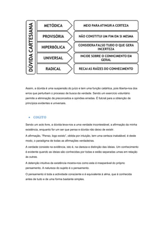 Assim, a dúvida é uma suspensão do juízo e tem uma função catártica, pois liberta-nos dos
erros que perturbam o processo de busca da verdade. Sendo um exercício voluntário
permite a eliminação de preconceitos e opiniões erradas. É fulcral para a obtenção de
princípios evidentes e universais.




  • COGITO
Sendo um acto livre, a dúvida leva-nos a uma verdade incontestável, a afirmação da minha
existência, enquanto for um ser que pensa e dúvida não deixo de existir.

A afirmação, “Penso, logo existo”, obtida por intuição, tem uma certeza inabalável, é deste
modo, o paradigma de todas as afirmações verdadeiras.

A verdade consiste na evidência, isto é, na clareza e distinção das ideias. Um conhecimento
é evidente quando as ideias são conhecidas por todas e estão separadas umas em relação
às outras.

A detenção intuitiva da existência mostra-nos como esta é inseparável do próprio
pensamento. A natureza do sujeito é o pensamento.

O pensamento é toda a actividade consciente e é equivalente à alma, que é conhecida
antes de tudo e de uma forma bastante simples.
 