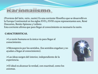 (Proviene del latín, ratio, razón) Es una corriente filosófica que se desarrolló en
la Europa Continental en los siglos XVII y XVIII cuyos representantes son, René
Descartes, Benito Spinoza y Leibniz.
Esta corriente afirma que para llegar al conocimiento es necesario la razón.

CARACTERISTICAS.

  La razón humana es la única vía para llegar al
  conocimiento.

  Menosprecio por los sentidos, (los sentidos engañan y no
  ayudan a llegar al conocimiento).

  Las ideas surgen del interior, independiente de la
  experiencia.

  El ideal es alcanzar la verdad, con exactitud, como los
  axiomas.
 