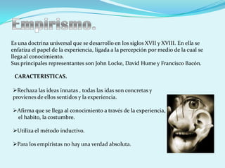 Es una doctrina universal que se desarrollo en los siglos XVII y XVIII. En ella se
enfatiza el papel de la experiencia, ligada a la percepción por medio de la cual se
llega al conocimiento.
Sus principales representantes son John Locke, David Hume y Francisco Bacón.

 CARACTERISTICAS.

Rechaza las ideas innatas , todas las idas son concretas y
provienes de ellos sentidos y la experiencia.

Afirma que se llega al conocimiento a través de la experiencia,
 el habito, la costumbre.

Utiliza el método inductivo.

Para los empiristas no hay una verdad absoluta.
 